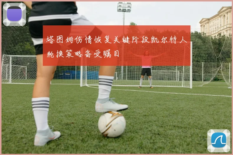 塔图姆伤情恢复关键阶段凯尔特人轮换策略备受瞩目