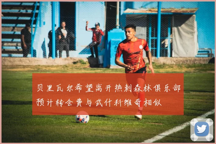贝里瓦尔希望离开热刺森林俱乐部预计转会费与武什科维奇相似