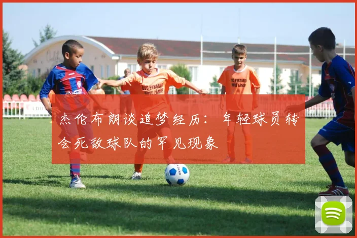 杰伦布朗谈追梦经历：年轻球员转会死敌球队的罕见现象
