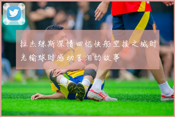 拉杰琼斯深情回忆快船空接之城时光输球时感动落泪的故事