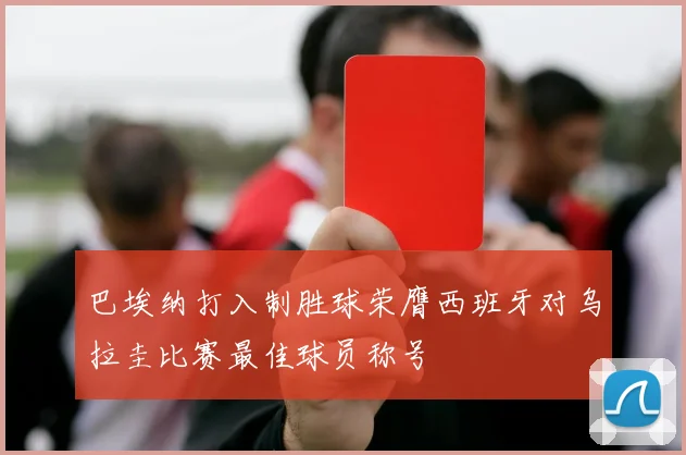 巴埃纳打入制胜球荣膺西班牙对乌拉圭比赛最佳球员称号
