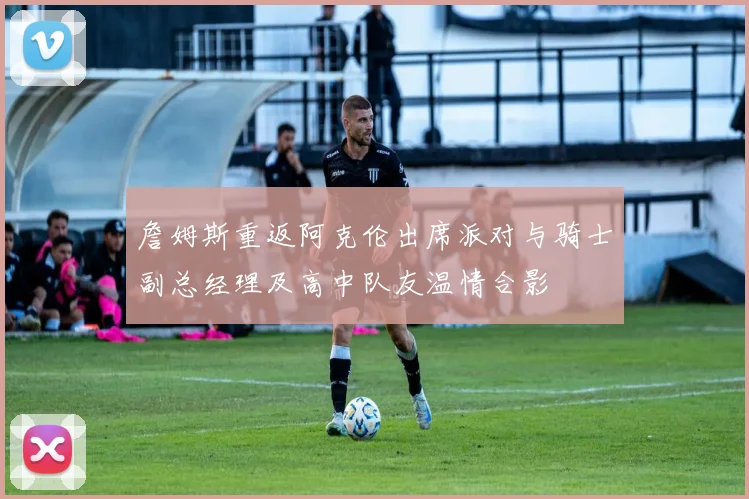 詹姆斯重返阿克伦出席派对与骑士副总经理及高中队友温情合影