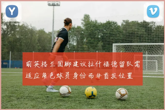 前英格兰国脚建议拉什福德留队需适应角色球员身份而非首发位置