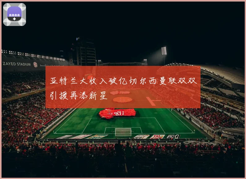亚特兰大收入破亿切尔西曼联双双引援再添新星