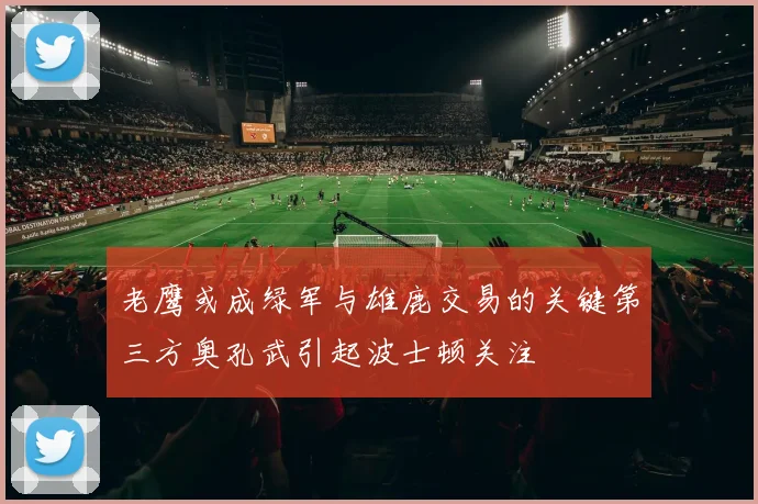 老鹰或成绿军与雄鹿交易的关键第三方奥孔武引起波士顿关注