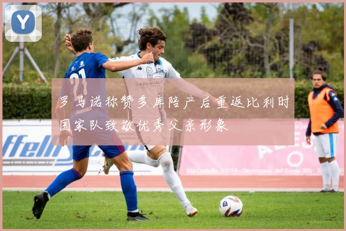 罗马诺称赞多库陪产后重返比利时国家队致敬优秀父亲形象