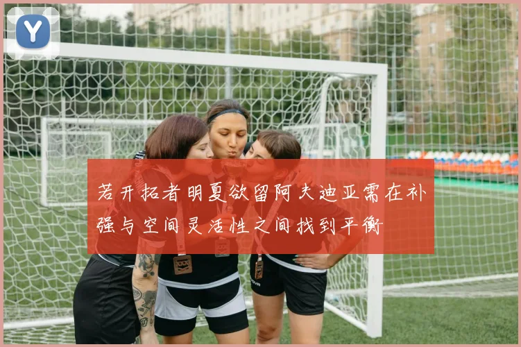 若开拓者明夏欲留阿夫迪亚需在补强与空间灵活性之间找到平衡