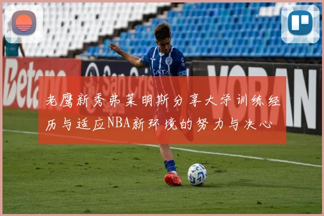 老鹰新秀弗莱明斯分享大学训练经历与适应NBA新环境的努力与决心
