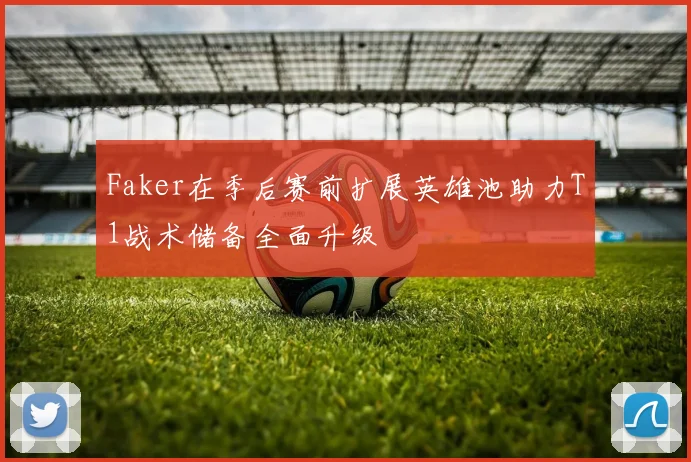 Faker在季后赛前扩展英雄池助力T1战术储备全面升级